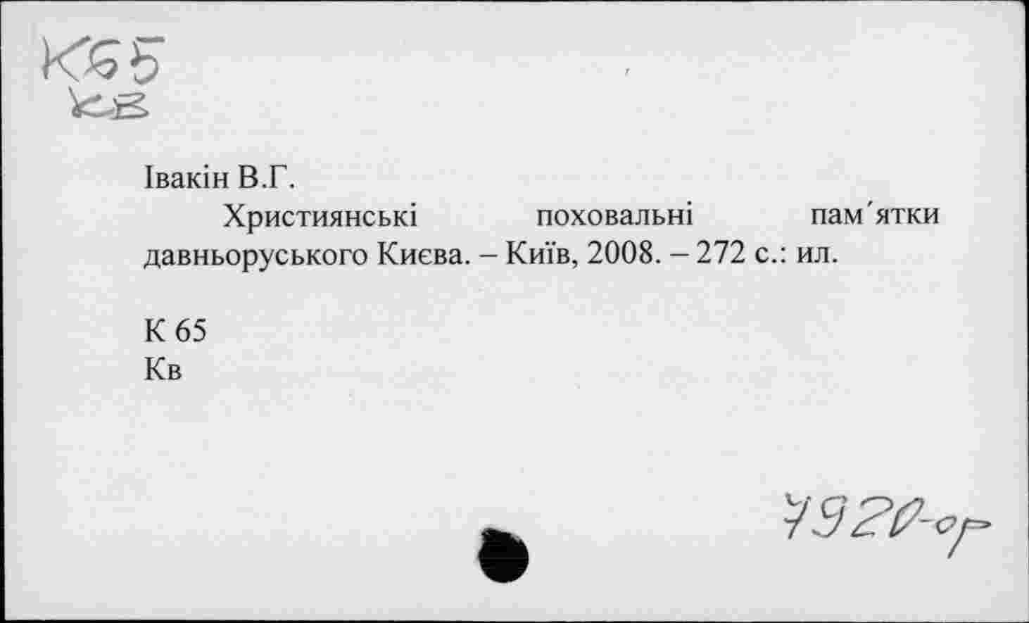 ﻿Івакін В.Г.
Християнські поховальні пам'ятки давньоруського Києва. - Київ, 2008. — 272 с.: ил.
К 65
Кв